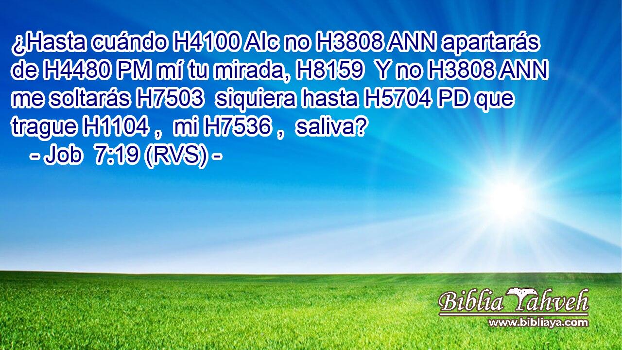 ¿Hasta cuándo H4100 AIc no H3808 ANN apartarás de H4480 PM mí tu mirada, H8159  Y no H3808 ANN me soltarás H7503  siquiera hasta H5704 PD que trague H1104 ,  mi H7536 ,  saliva? 