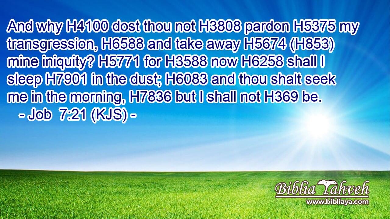 And why H4100 dost thou not H3808 pardon H5375 my transgression, H6588 and take away H5674 (H853) mine iniquity? H5771 for H3588 now H6258 shall I sleep H7901 in the dust; H6083 and thou shalt seek me in the morning, H7836 but I shall not H369 be.