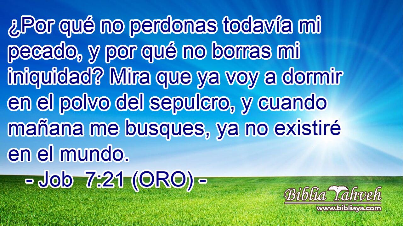  ¿Por qué no perdonas todavía mi pecado, y por qué no borras mi iniquidad? Mira que ya voy a dormir en el polvo del sepulcro, y cuando mañana me busques, ya no existiré en el mundo. 