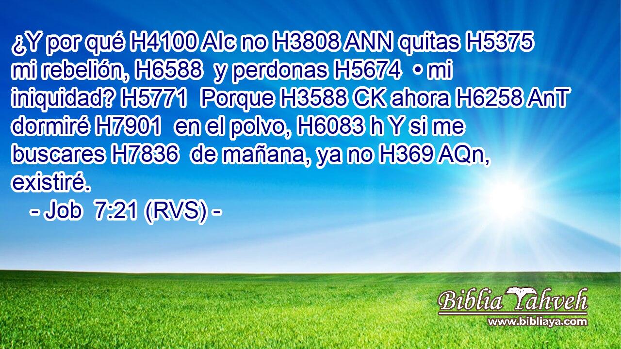 ¿Y por qué H4100 AIc no H3808 ANN quitas H5375  mi rebelión, H6588  y perdonas H5674  • mi iniquidad? H5771  Porque H3588 CK ahora H6258 AnT dormiré H7901  en el polvo, H6083 h Y si me buscares H7836  de mañana, ya no H369 AQn,  existiré. 