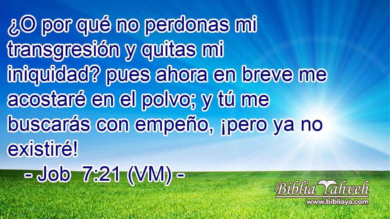  ¿O por qué no perdonas mi transgresión y quitas mi iniquidad? pues ahora en breve me acostaré en el polvo; y tú me buscarás con empeño, ¡pero ya no existiré! 