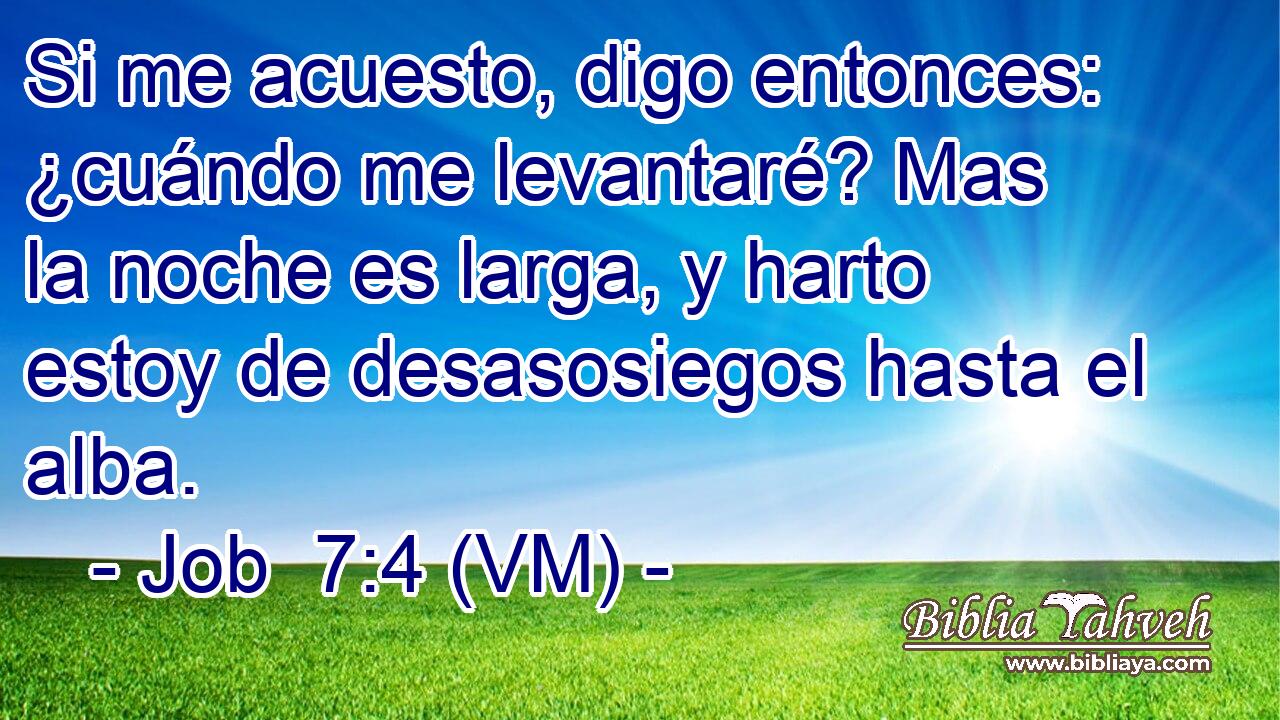  Si me acuesto, digo entonces: ¿cuándo me levantaré? Mas la noche es larga, y harto estoy de desasosiegos hasta el alba. 