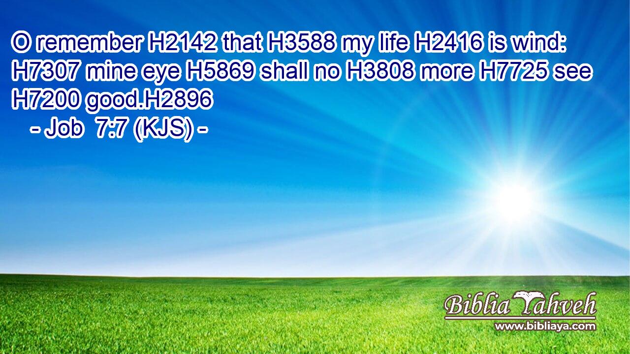 O remember H2142 that H3588 my life H2416 is wind: H7307 mine eye H5869 shall no H3808 more H7725 see H7200 good.H2896