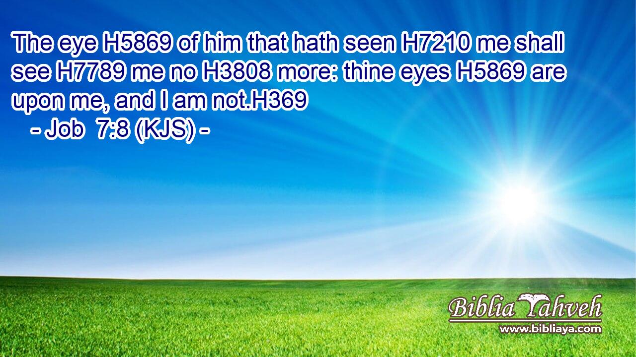 The eye H5869 of him that hath seen H7210 me shall see H7789 me no H3808 more: thine eyes H5869 are upon me, and I am not.H369