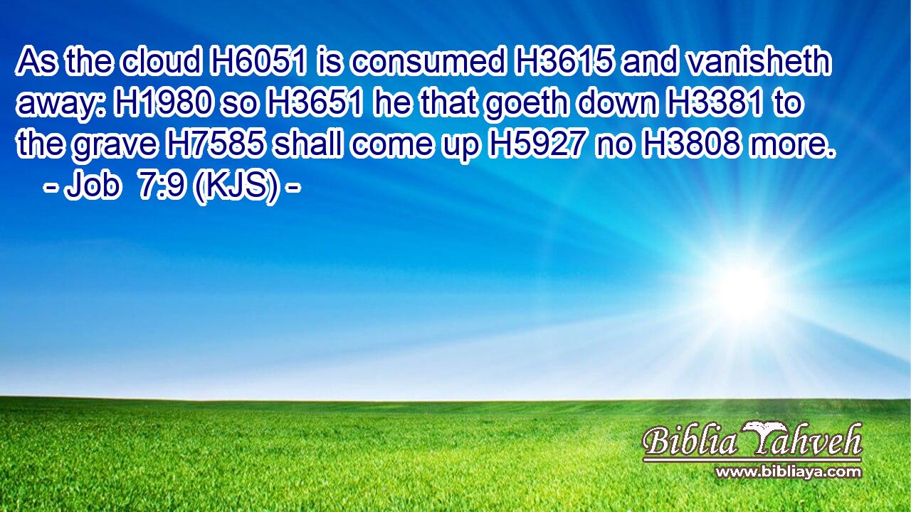 As the cloud H6051 is consumed H3615 and vanisheth away: H1980 so H3651 he that goeth down H3381 to the grave H7585 shall come up H5927 no H3808 more.