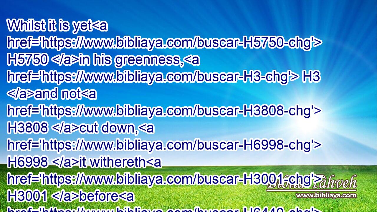 Whilst it is yet H5750 in his greenness, H3 and not H3808 cut down, H6998 it withereth H3001 before H6440 any H3605 other herb.H2682
