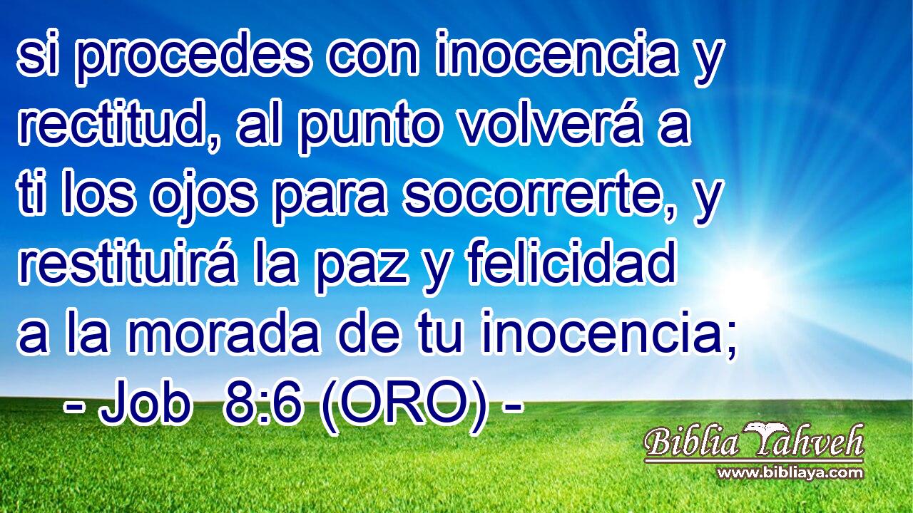  si procedes con inocencia y rectitud, al punto volverá a ti los ojos para socorrerte, y restituirá la paz y felicidad a la morada de tu inocencia; 