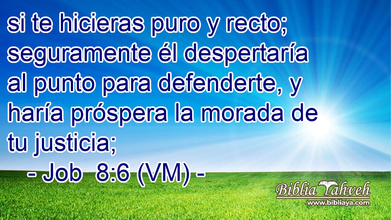  si te hicieras puro y recto; seguramente él despertaría al punto para defenderte, y haría próspera la morada de tu justicia; 