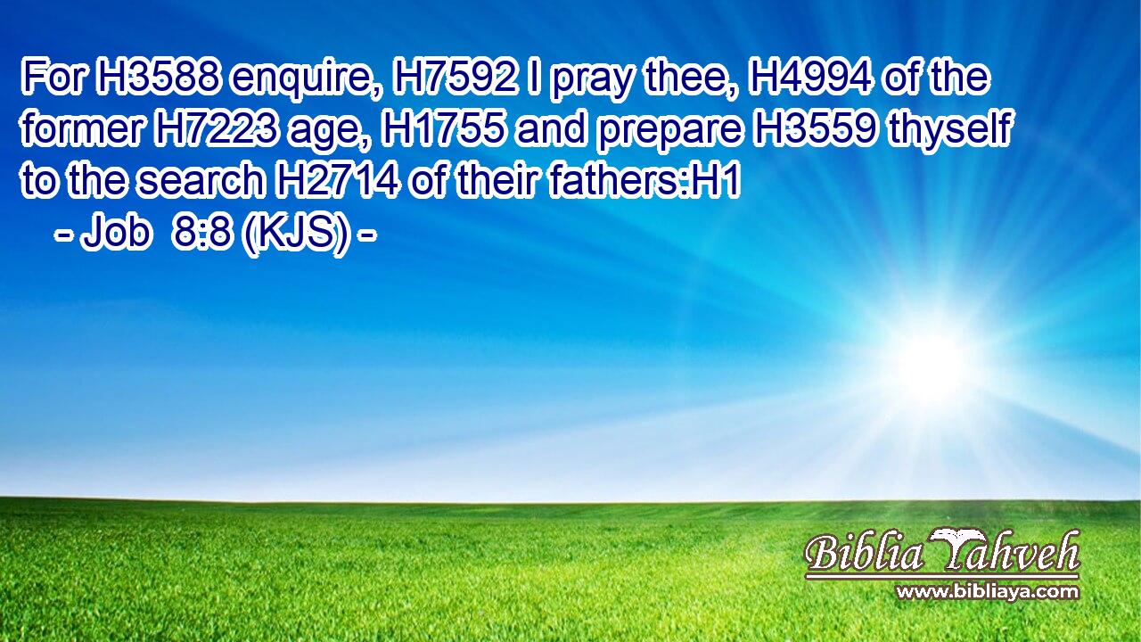 For H3588 enquire, H7592 I pray thee, H4994 of the former H7223 age, H1755 and prepare H3559 thyself to the search H2714 of their fathers:H1
