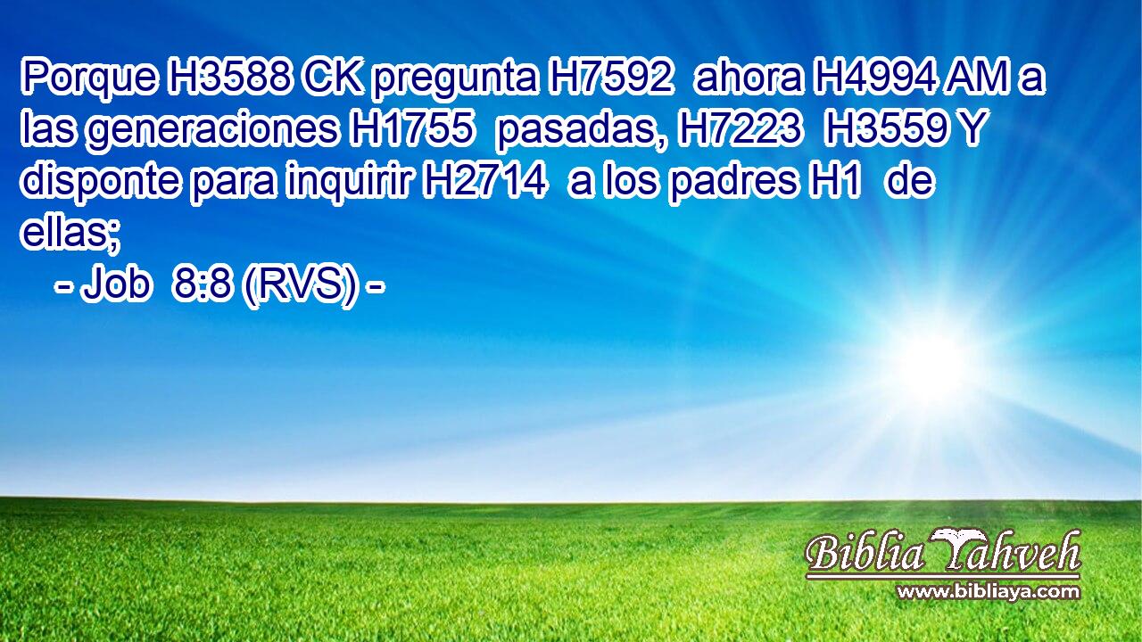 Porque H3588 CK pregunta H7592  ahora H4994 AM a las generaciones H1755  pasadas, H7223  H3559 Y disponte para inquirir H2714  a los padres H1  de ellas; 