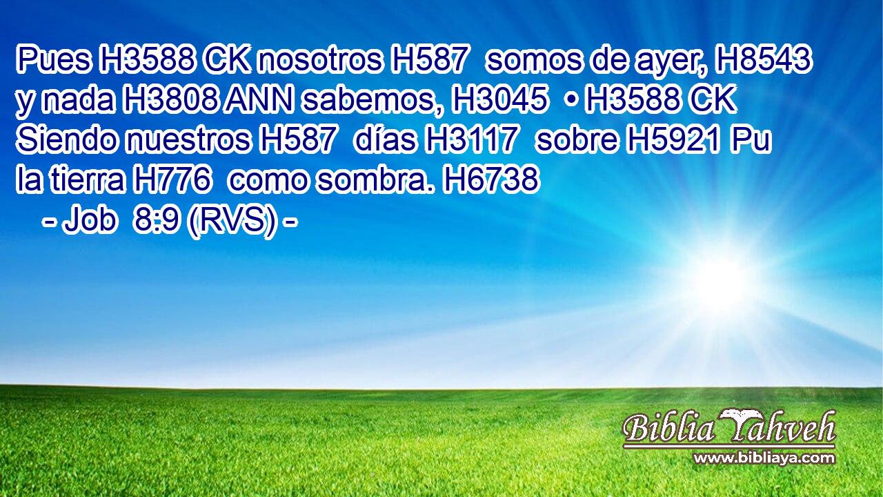 Pues H3588 CK nosotros H587  somos de ayer, H8543  y nada H3808 ANN sabemos, H3045  • H3588 CK Siendo nuestros H587  días H3117  sobre H5921 Pu la tierra H776  como sombra. H6738  