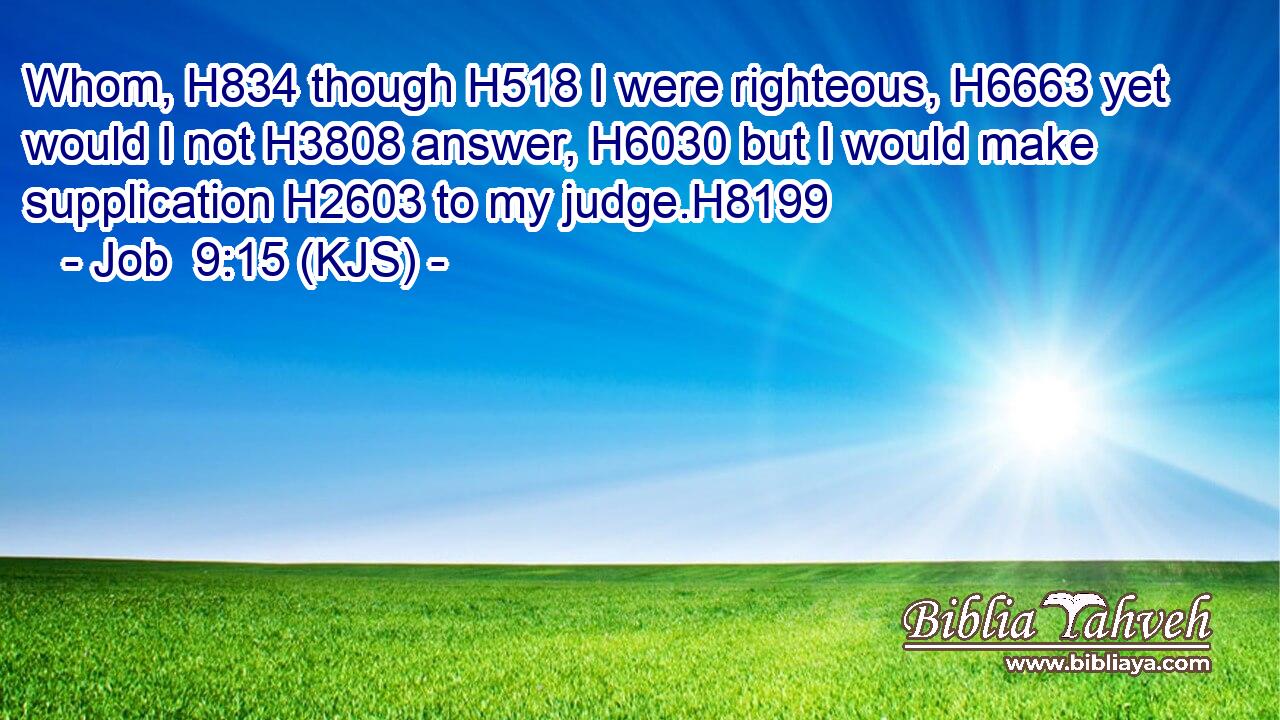 Whom, H834 though H518 I were righteous, H6663 yet would I not H3808 answer, H6030 but I would make supplication H2603 to my judge.H8199