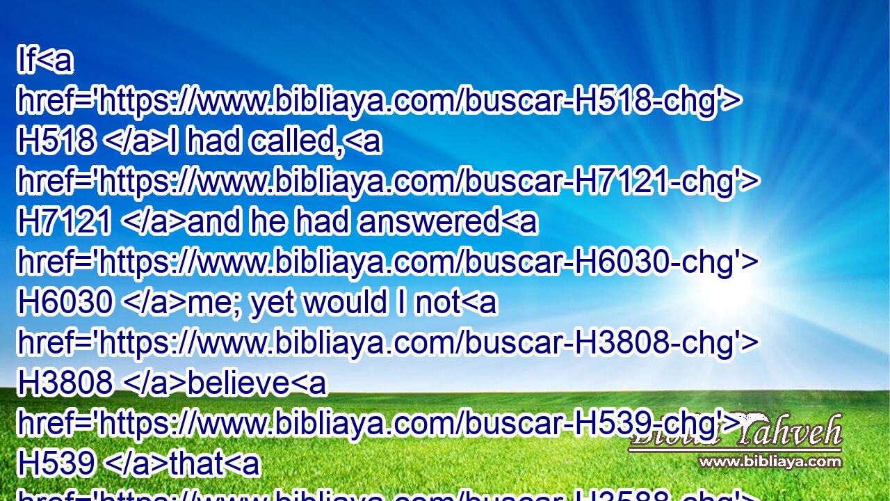 If H518 I had called, H7121 and he had answered H6030 me; yet would I not H3808 believe H539 that H3588 he had hearkened H238 unto my voice.H6963
