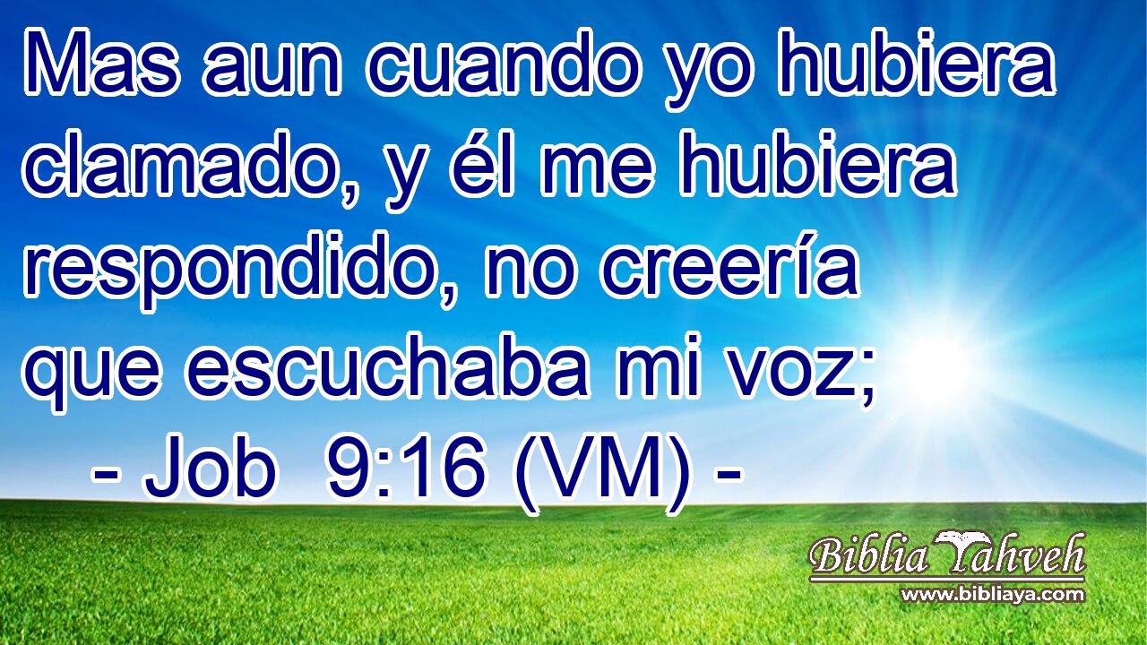  Mas aun cuando yo hubiera clamado, y él me hubiera respondido, no creería que escuchaba mi voz; 