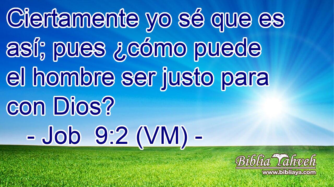  Ciertamente yo sé que es así; pues ¿cómo puede el hombre ser justo para con Dios? 