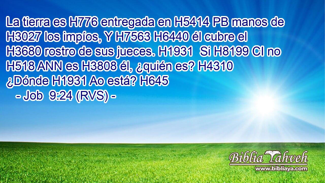 La tierra es H776 entregada en H5414 PB manos de H3027 los impíos, Y H7563 H6440 él cubre el H3680 rostro de sus jueces. H1931  Si H8199 CI no H518 ANN es H3808 él, ¿quién es? H4310  ¿Dónde H1931 Ao está? H645 