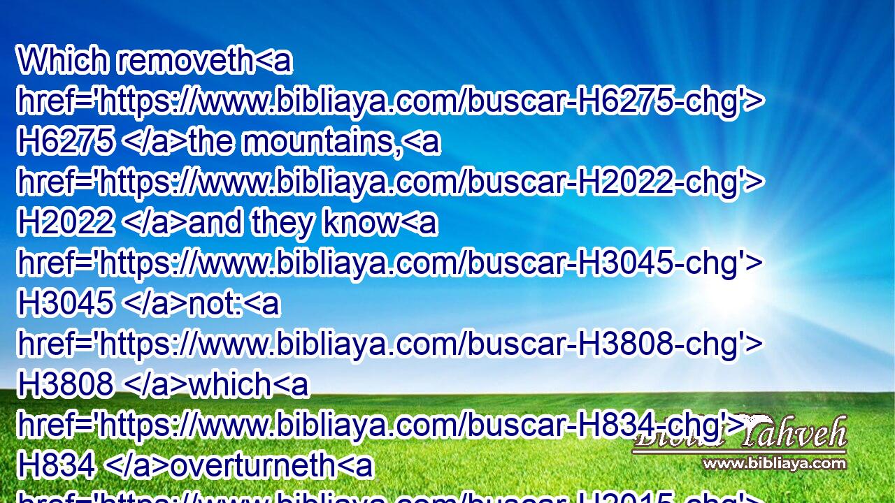 Which removeth H6275 the mountains, H2022 and they know H3045 not: H3808 which H834 overturneth H2015 them in his anger.H639