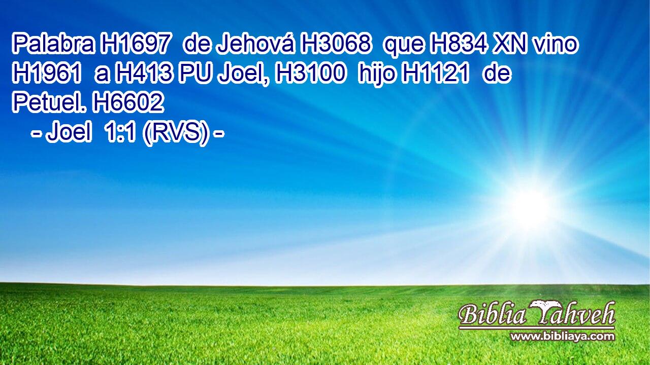 Palabra H1697  de Jehová H3068  que H834 XN vino H1961  a H413 PU Joel, H3100  hijo H1121  de Petuel. H6602  