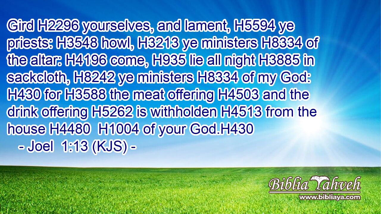 Gird H2296 yourselves, and lament, H5594 ye priests: H3548 howl, H3213 ye ministers H8334 of the altar: H4196 come, H935 lie all night H3885 in sackcloth, H8242 ye ministers H8334 of my God: H430 for H3588 the meat offering H4503 and the drink offering H5262 is withholden H4513 from the house H4480  H1004 of your God.H430