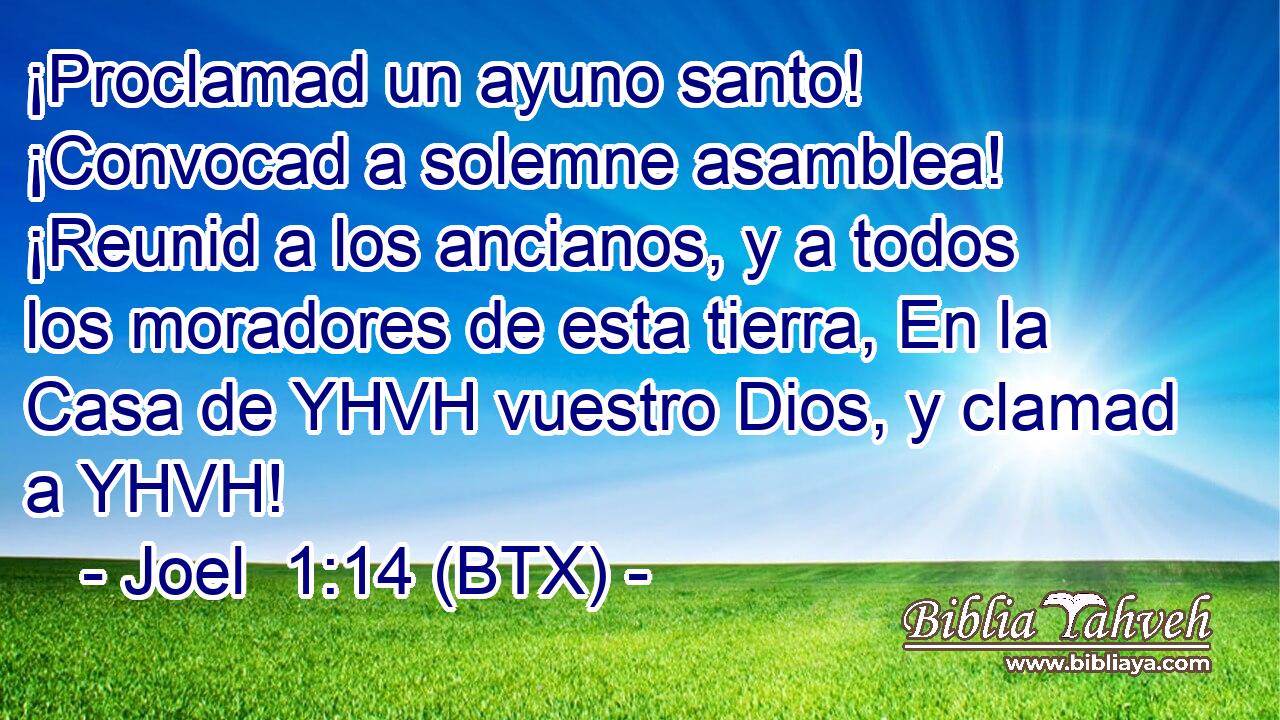 ¡Proclamad un ayuno santo! ¡Convocad a solemne asamblea! ¡Reunid a los ancianos, y a todos los moradores de esta tierra, En la Casa de YHVH vuestro Dios, y clamad a YHVH!
