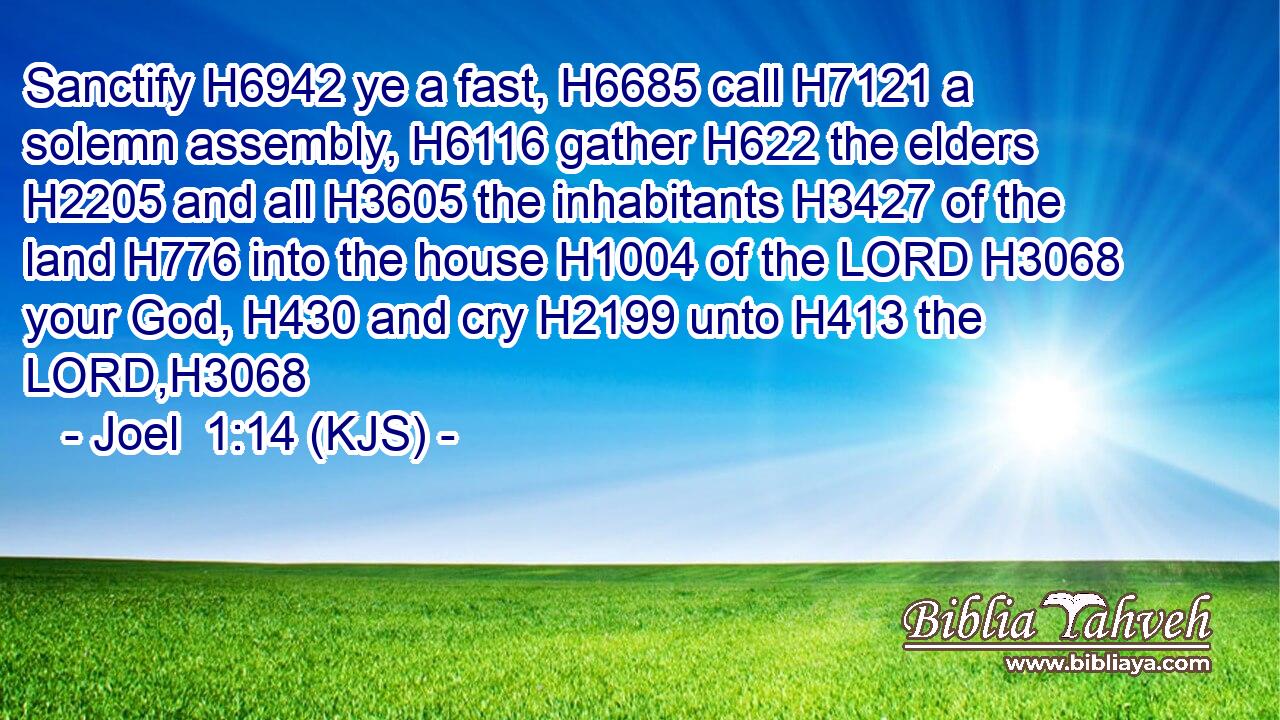 Sanctify H6942 ye a fast, H6685 call H7121 a solemn assembly, H6116 gather H622 the elders H2205 and all H3605 the inhabitants H3427 of the land H776 into the house H1004 of the LORD H3068 your God, H430 and cry H2199 unto H413 the LORD,H3068