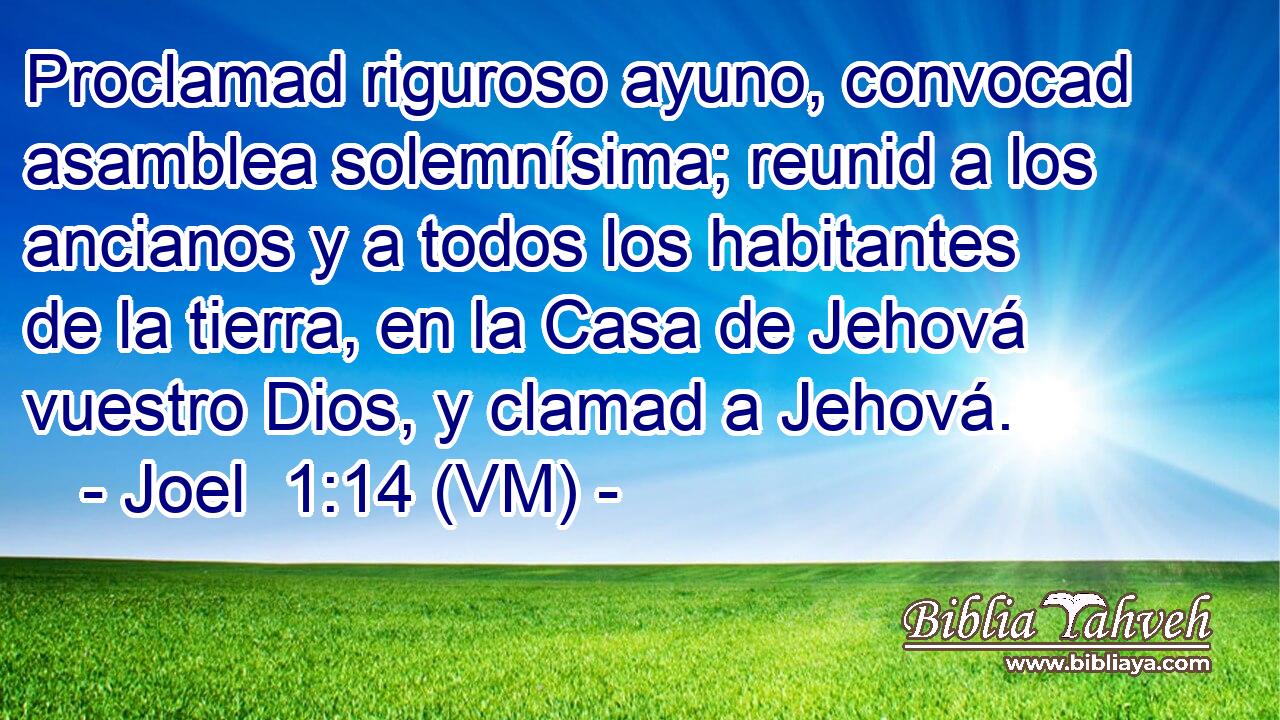  Proclamad riguroso ayuno, convocad asamblea solemnísima; reunid a los ancianos y a todos los habitantes de la tierra, en la Casa de Jehová vuestro Dios, y clamad a Jehová. 