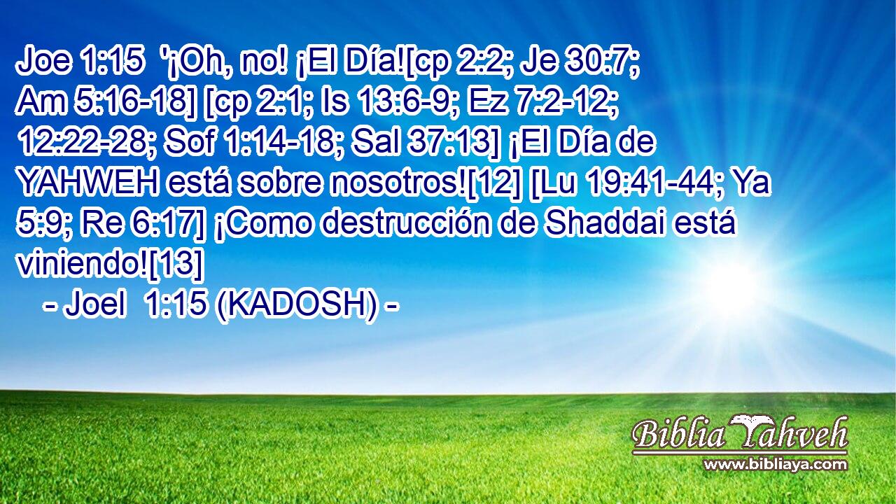  '¡Oh, no! ¡El Día![cp 2:2; Je 30:7; Am 5:16-18] [cp 2:1; Is 13:6-9; Ez 7:2-12; 12:22-28; Sof 1:14-18; Sal 37:13] ¡El Día de YAHWEH está sobre nosotros![12] [Lu 19:41-44; Ya 5:9; Re 6:17] ¡Como destrucción de Shaddai está viniendo![13] 