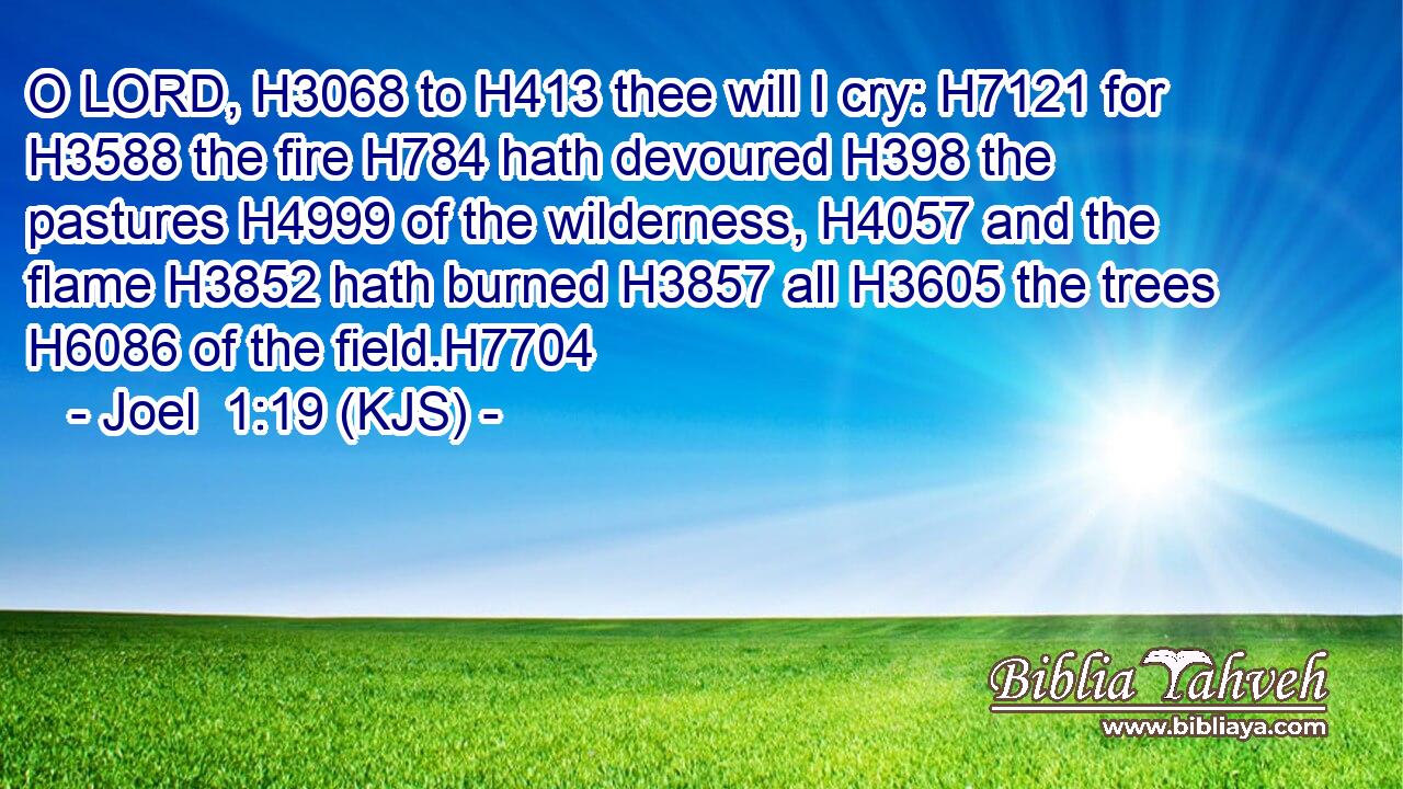 O LORD, H3068 to H413 thee will I cry: H7121 for H3588 the fire H784 hath devoured H398 the pastures H4999 of the wilderness, H4057 and the flame H3852 hath burned H3857 all H3605 the trees H6086 of the field.H7704