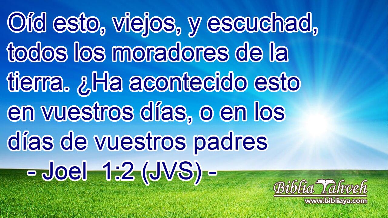Oíd esto, viejos, y escuchad, todos los moradores de la tierra. ¿Ha acontecido esto en vuestros días, o en los días de vuestros padres
