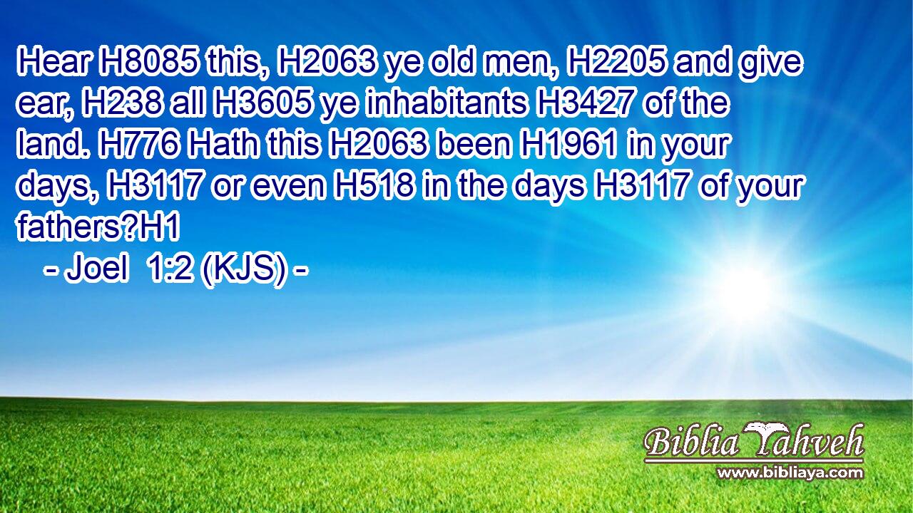 Hear H8085 this, H2063 ye old men, H2205 and give ear, H238 all H3605 ye inhabitants H3427 of the land. H776 Hath this H2063 been H1961 in your days, H3117 or even H518 in the days H3117 of your fathers?H1