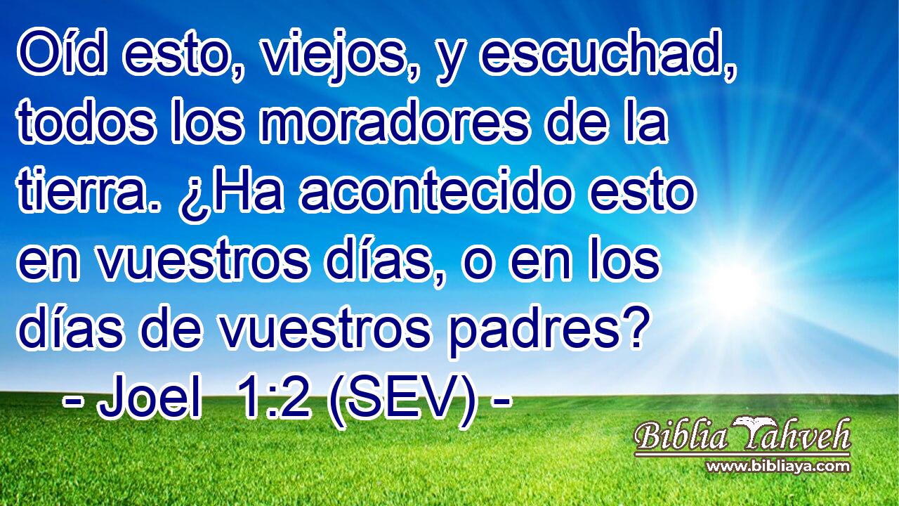 Oíd esto, viejos, y escuchad, todos los moradores de la tierra. ¿Ha acontecido esto en vuestros días, o en los días de vuestros padres?