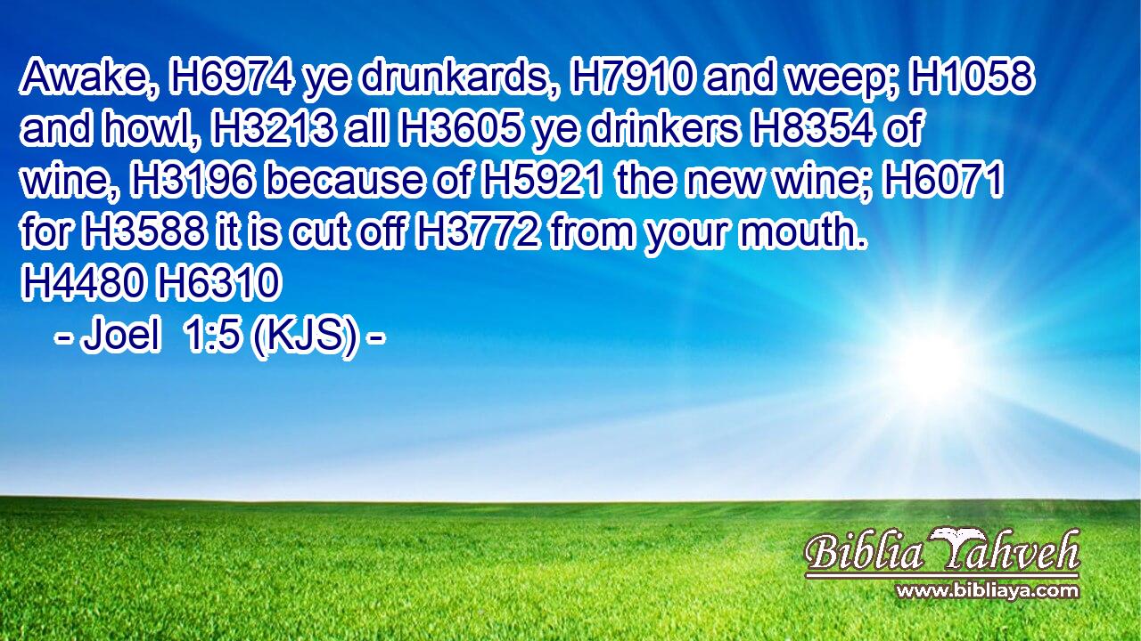 Awake, H6974 ye drunkards, H7910 and weep; H1058 and howl, H3213 all H3605 ye drinkers H8354 of wine, H3196 because of H5921 the new wine; H6071 for H3588 it is cut off H3772 from your mouth. H4480 H6310