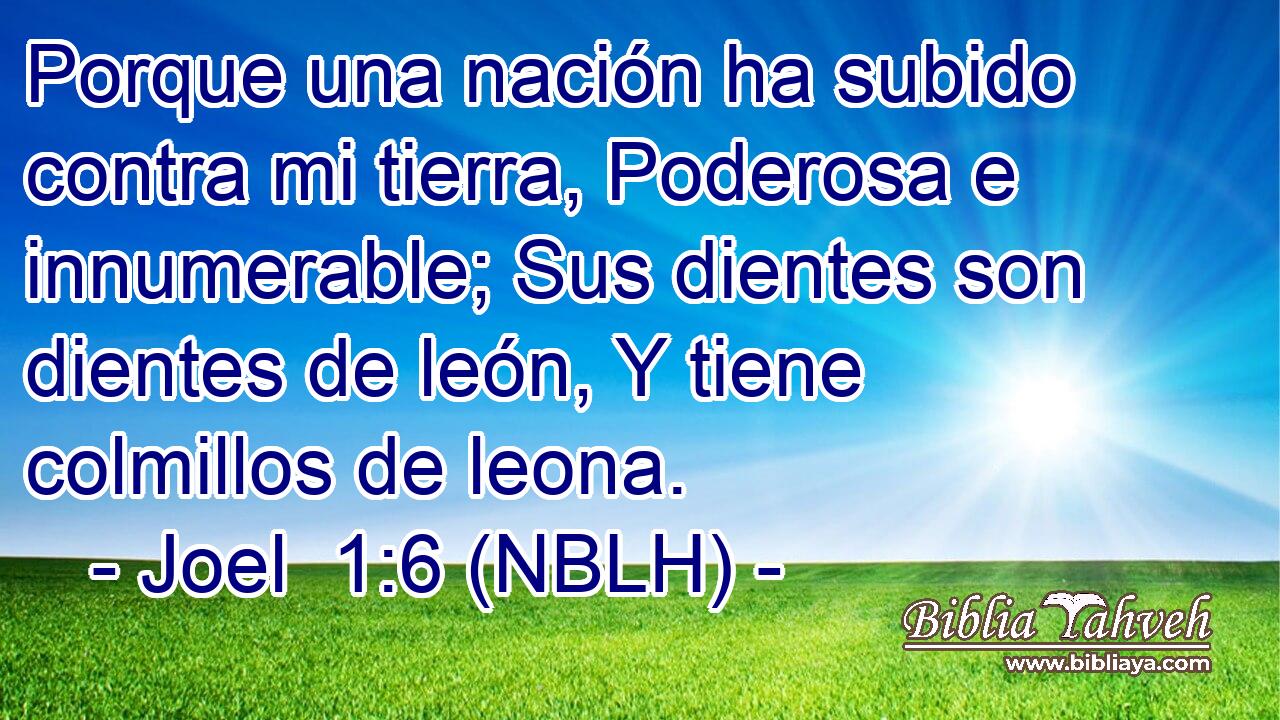  Porque una nación ha subido contra mi tierra, Poderosa e innumerable; Sus dientes son dientes de león, Y tiene colmillos de leona. 