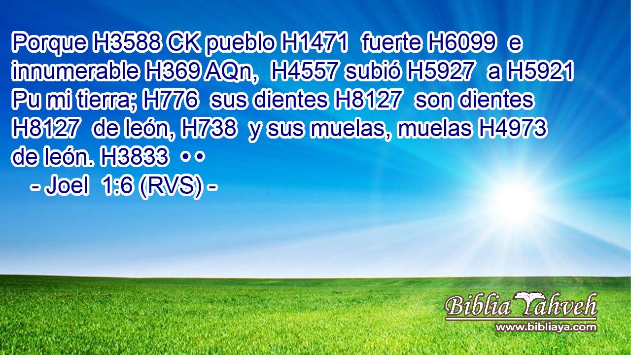 Porque H3588 CK pueblo H1471  fuerte H6099  e innumerable H369 AQn,  H4557 subió H5927  a H5921 Pu mi tierra; H776  sus dientes H8127  son dientes H8127  de león, H738  y sus muelas, muelas H4973  de león. H3833  • • 