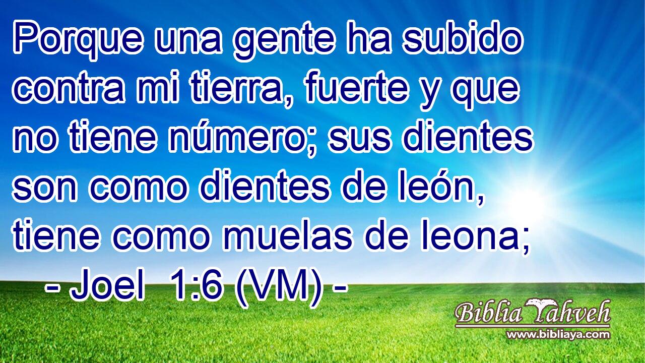  Porque una gente ha subido contra mi tierra, fuerte y que no tiene número; sus dientes son como dientes de león, tiene como muelas de leona; 