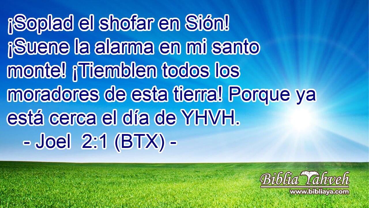 ¡Soplad el shofar en Sión! ¡Suene la alarma en mi santo monte! ¡Tiemblen todos los moradores de esta tierra! Porque ya está cerca el día de YHVH.