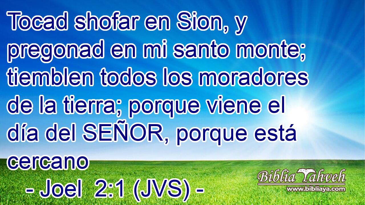 Tocad shofar en Sion, y pregonad en mi santo monte; tiemblen todos los moradores de la tierra; porque viene el día del SEÑOR, porque está cercano