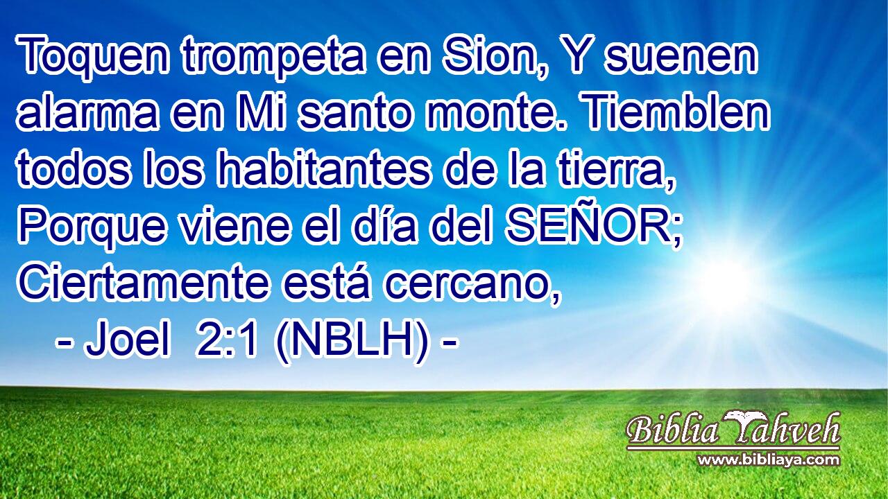  Toquen trompeta en Sion, Y suenen alarma en Mi santo monte. Tiemblen todos los habitantes de la tierra, Porque viene el día del SEÑOR; Ciertamente está cercano, 