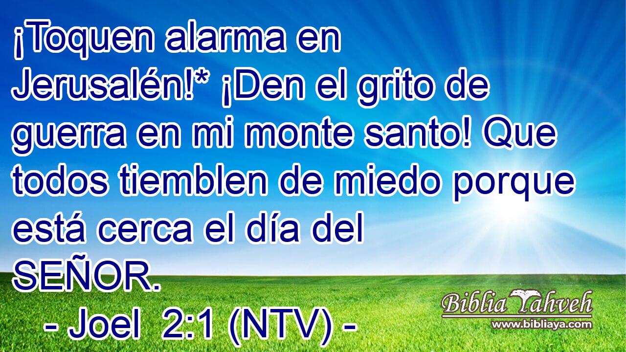 ¡Toquen alarma en Jerusalén!* ¡Den el grito de guerra en mi monte santo! Que todos tiemblen de miedo porque está cerca el día del SEÑOR.
