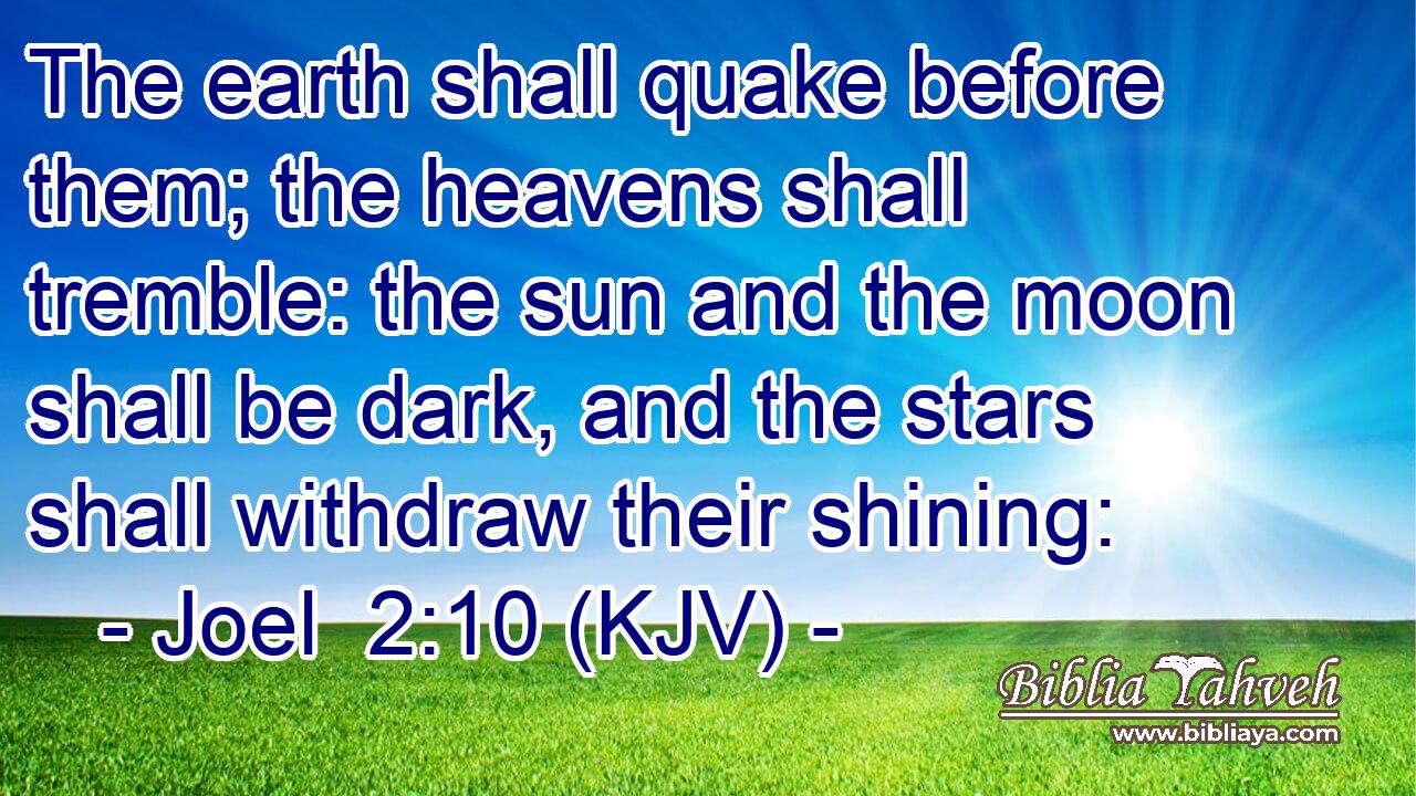 The earth shall quake before them; the heavens shall tremble: the sun and the moon shall be dark, and the stars shall withdraw their shining:
