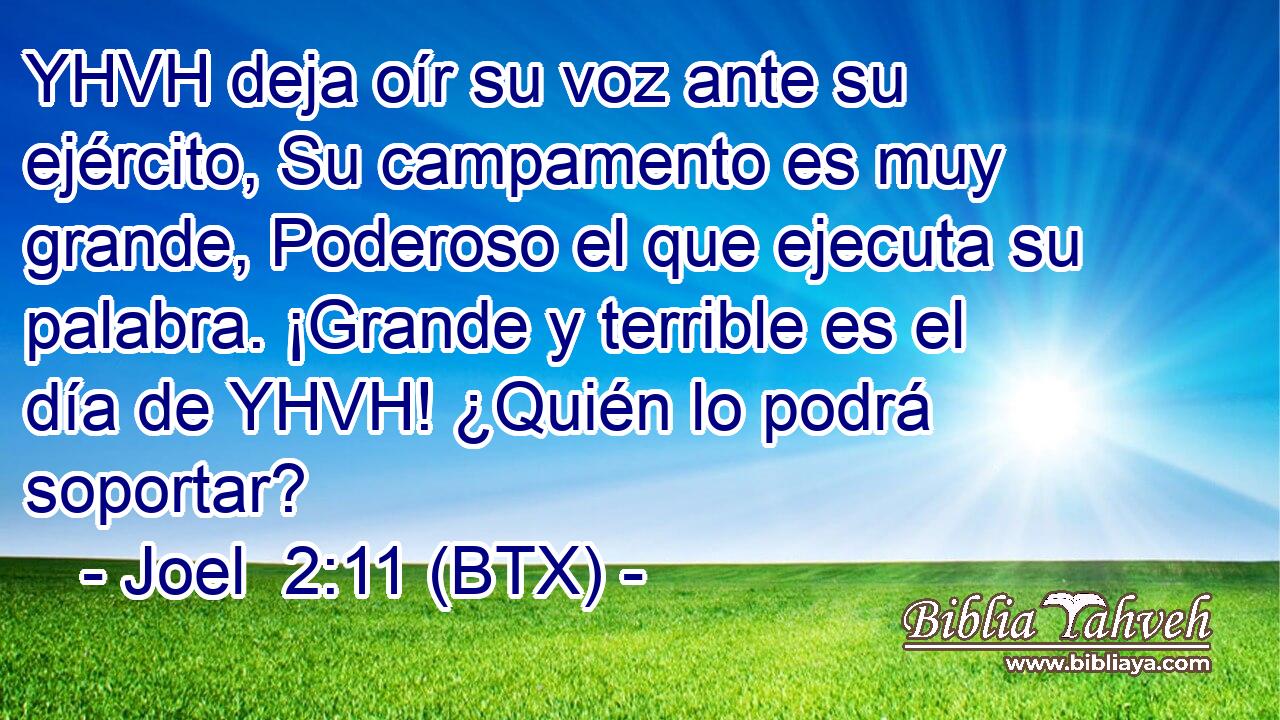 YHVH deja oír su voz ante su ejército, Su campamento es muy grande, Poderoso el que ejecuta su palabra. ¡Grande y terrible es el día de YHVH! ¿Quién lo podrá soportar?