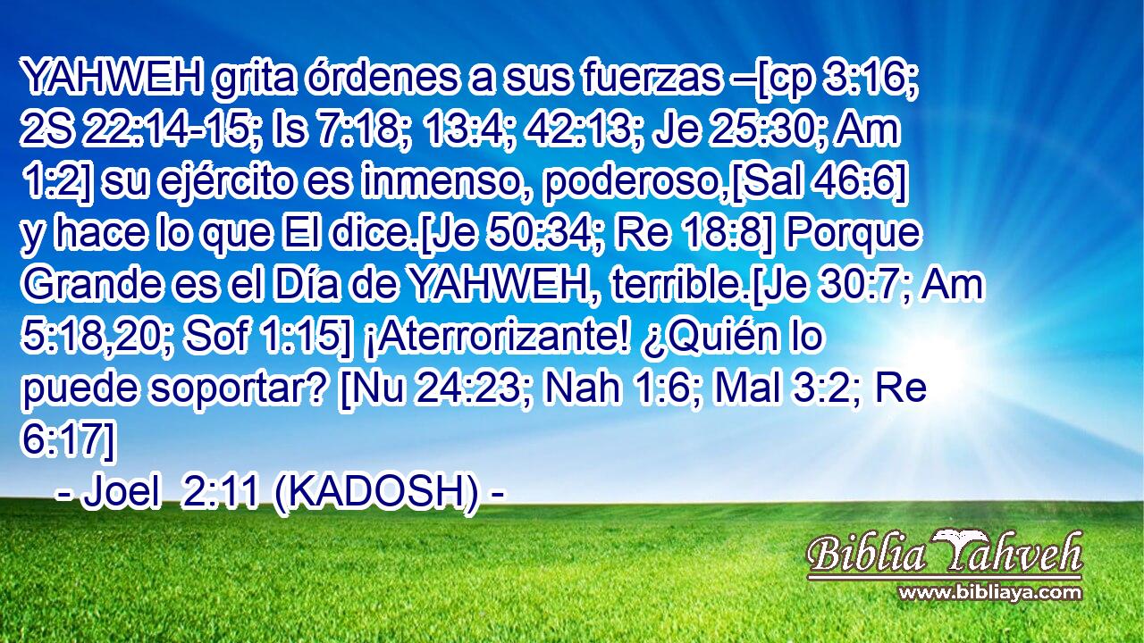  YAHWEH grita órdenes a sus fuerzas –[cp 3:16; 2S 22:14-15; Is 7:18; 13:4; 42:13; Je 25:30; Am 1:2] su ejército es inmenso, poderoso,[Sal 46:6] y hace lo que El dice.[Je 50:34; Re 18:8] Porque Grande es el Día de YAHWEH, terrible.[Je 30:7; Am 5:18,20; Sof 1:15] ¡Aterrorizante! ¿Quién lo puede soportar? [Nu 24:23; Nah 1:6; Mal 3:2; Re 6:17] 