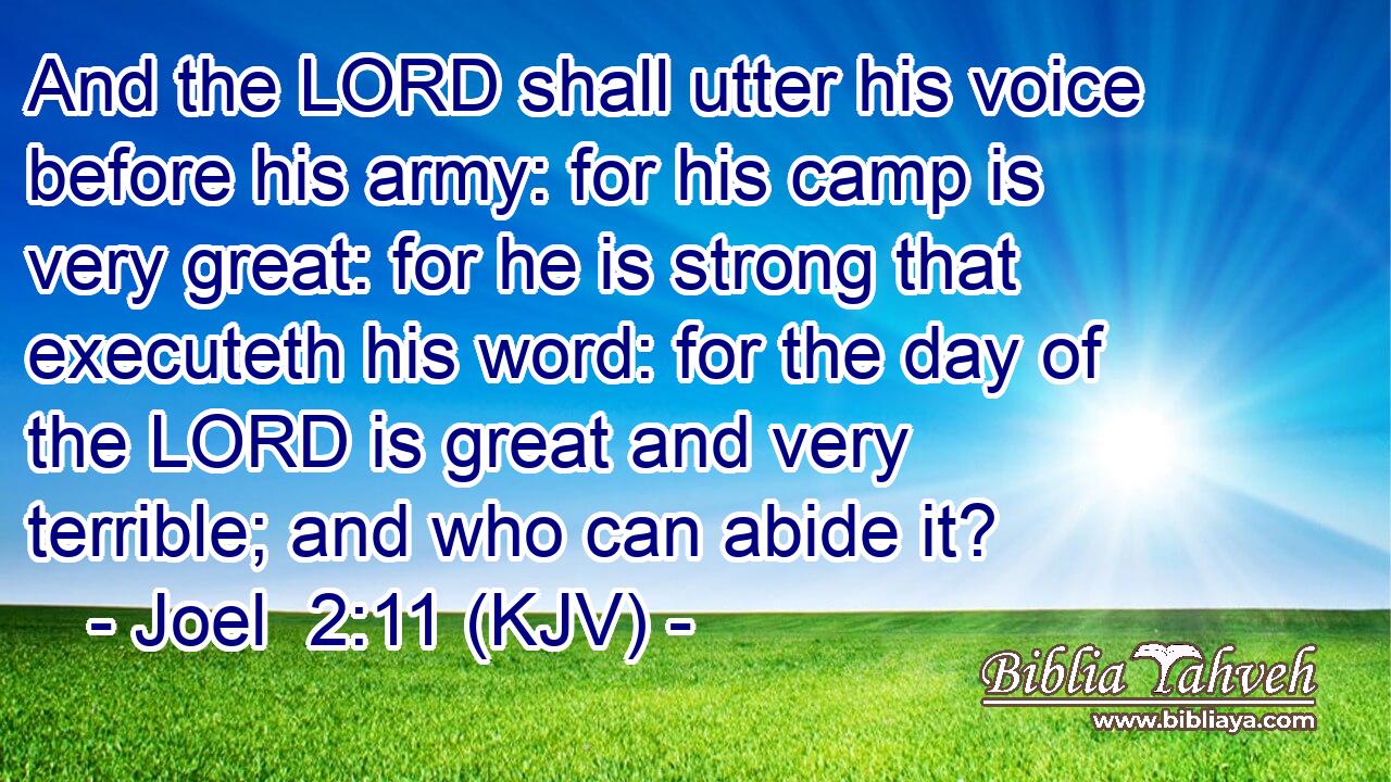 And the LORD shall utter his voice before his army: for his camp is very great: for he is strong that executeth his word: for the day of the LORD is great and very terrible; and who can abide it?