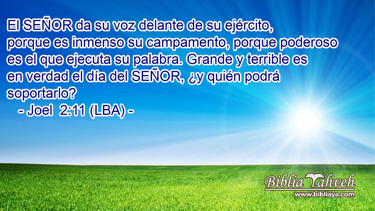 El SEÑOR da su voz delante de su ejército, porque es inmenso su campamento, porque poderoso es el que ejecuta su palabra. Grande y terrible es en verdad el día del SEÑOR, ¿y quién podrá soportarlo?