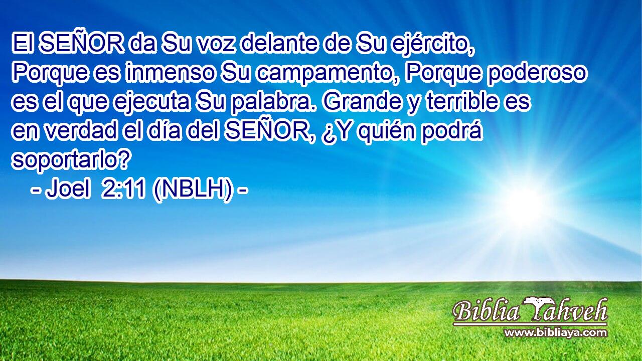  El SEÑOR da Su voz delante de Su ejército, Porque es inmenso Su campamento, Porque poderoso es el que ejecuta Su palabra. Grande y terrible es en verdad el día del SEÑOR, ¿Y quién podrá soportarlo? 