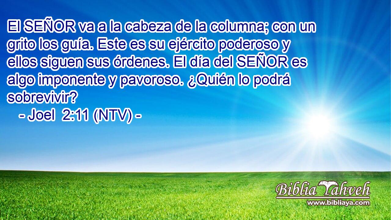 El SEÑOR va a la cabeza de la columna; con un grito los guía. Este es su ejército poderoso y ellos siguen sus órdenes. El día del SEÑOR es algo imponente y pavoroso. ¿Quién lo podrá sobrevivir?