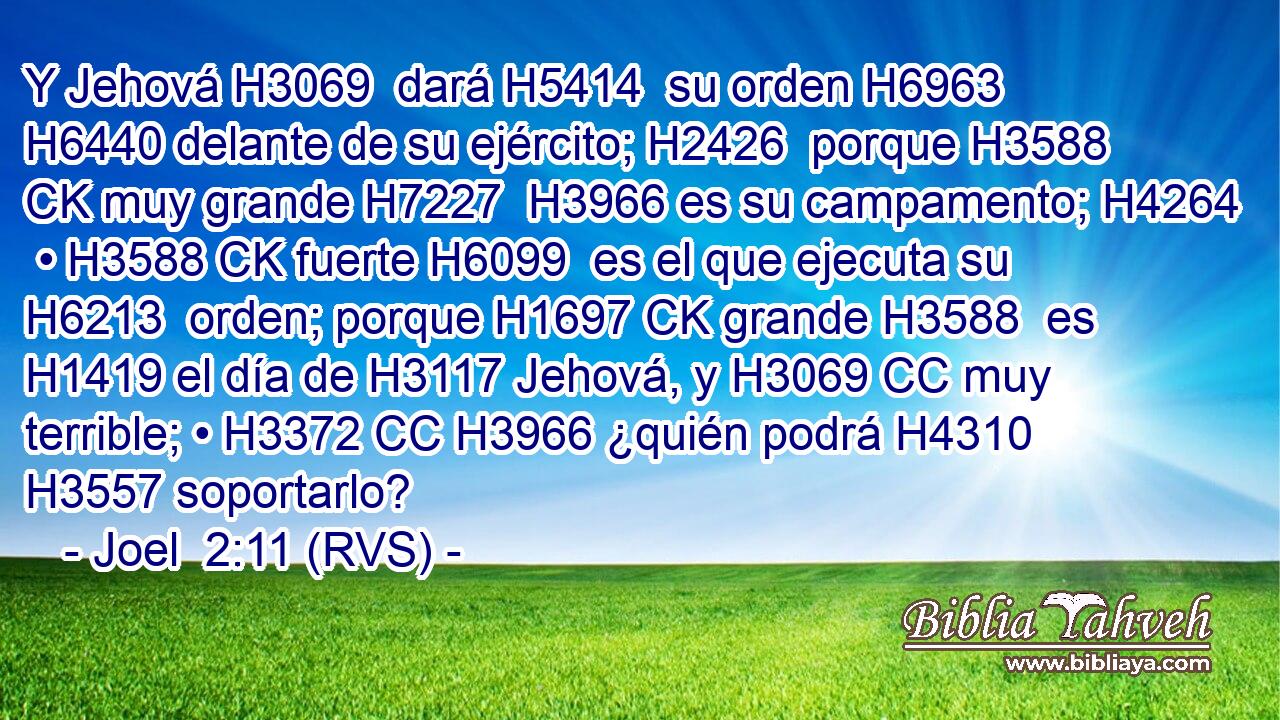 Y Jehová H3069  dará H5414  su orden H6963  H6440 delante de su ejército; H2426  porque H3588 CK muy grande H7227  H3966 es su campamento; H4264  • H3588 CK fuerte H6099  es el que ejecuta su H6213  orden; porque H1697 CK grande H3588  es H1419 el día de H3117 Jehová, y H3069 CC muy terrible; • H3372 CC H3966 ¿quién podrá H4310 H3557 soportarlo? 