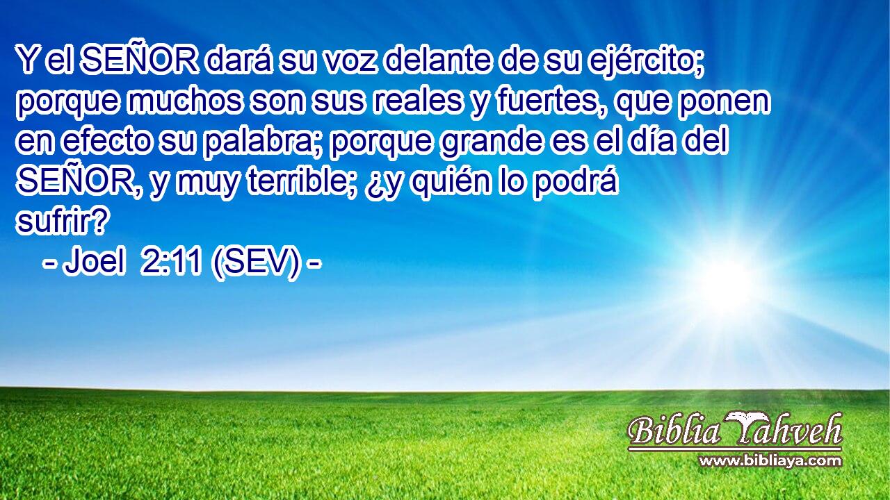 Y el SEÑOR dará su voz delante de su ejército; porque muchos son sus reales y fuertes, que ponen en efecto su palabra; porque grande es el día del SEÑOR, y muy terrible; ¿y quién lo podrá sufrir?