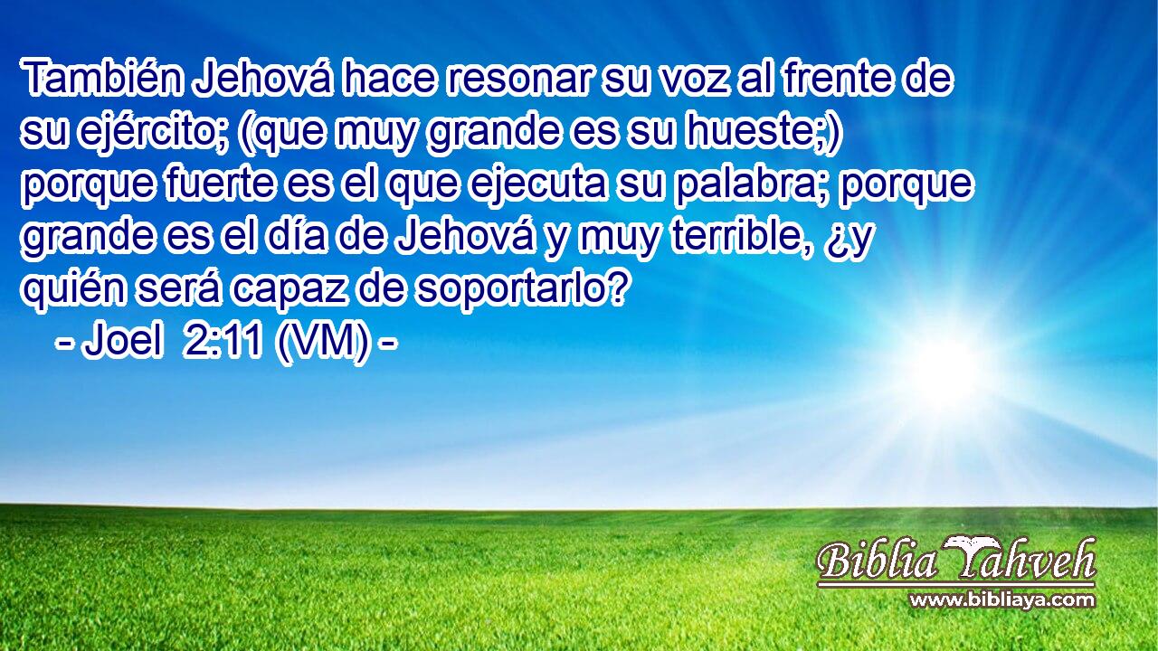  También Jehová hace resonar su voz al frente de su ejército; (que muy grande es su hueste;) porque fuerte es el que ejecuta su palabra; porque grande es el día de Jehová y muy terrible, ¿y quién será capaz de soportarlo? 