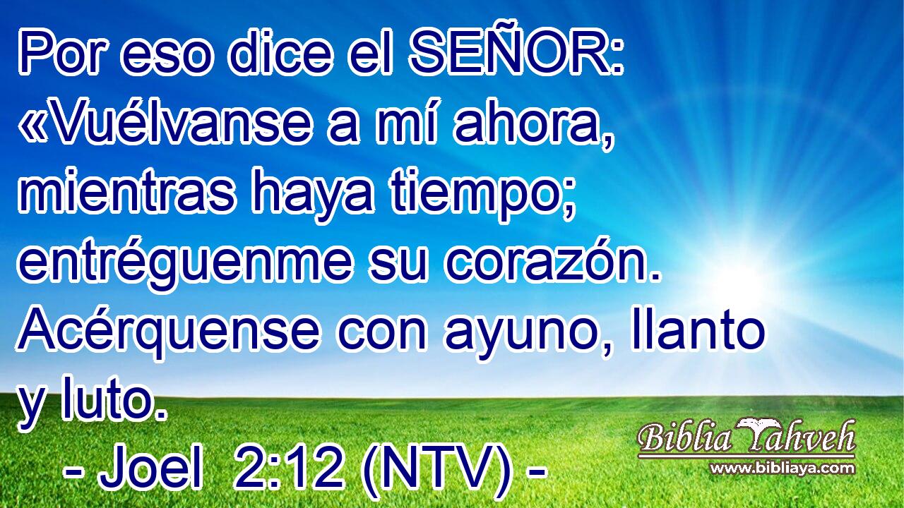 Por eso dice el SEÑOR: «Vuélvanse a mí ahora, mientras haya tiempo; entréguenme su corazón. Acérquense con ayuno, llanto y luto.